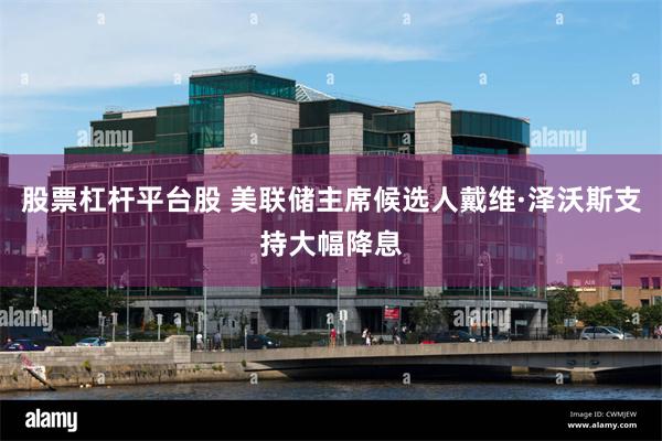 股票杠杆平台股 美联储主席候选人戴维·泽沃斯支持大幅降息