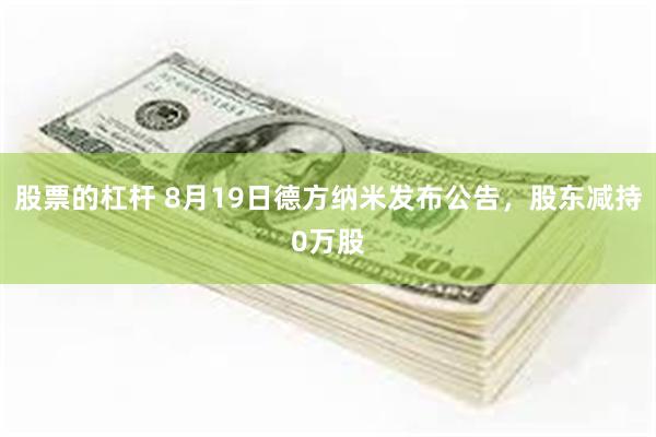 股票的杠杆 8月19日德方纳米发布公告，股东减持0万股