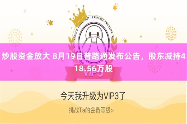 炒股资金放大 8月19日普路通发布公告，股东减持418.56万股