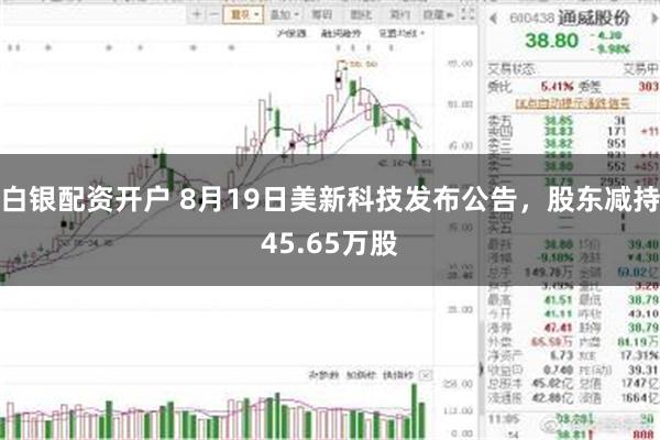 白银配资开户 8月19日美新科技发布公告,股东减持45.65万股
