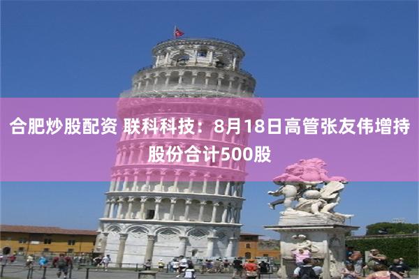 合肥炒股配资 联科科技：8月18日高管张友伟增持股份合计500股