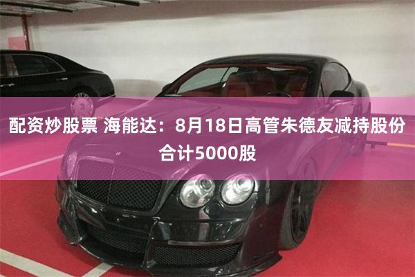 配资炒股票 海能达：8月18日高管朱德友减持股份合计5000股