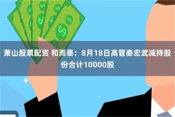 萧山股票配资 和而泰：8月18日高管秦宏武减持股份合计10000股