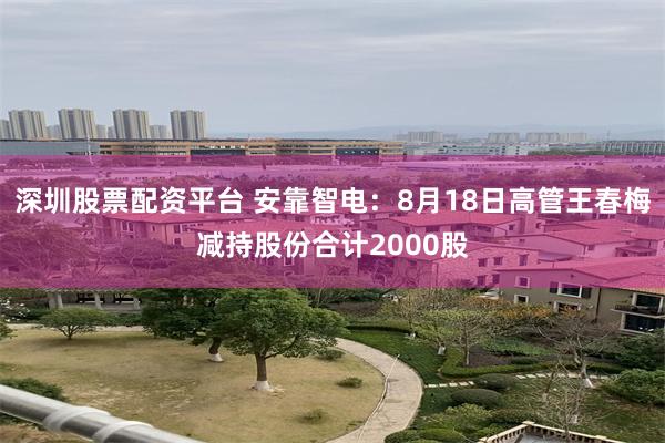 深圳股票配资平台 安靠智电：8月18日高管王春梅减持股份合计2000股