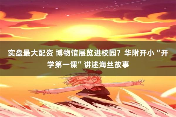 实盘最大配资 博物馆展览进校园？华附开小“开学第一课”讲述海丝故事