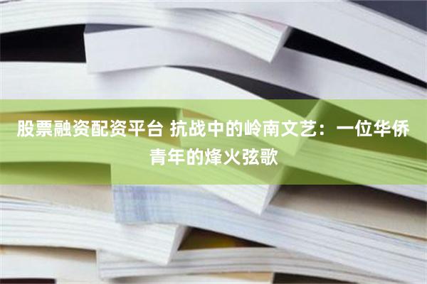 股票融资配资平台 抗战中的岭南文艺：一位华侨青年的烽火弦歌
