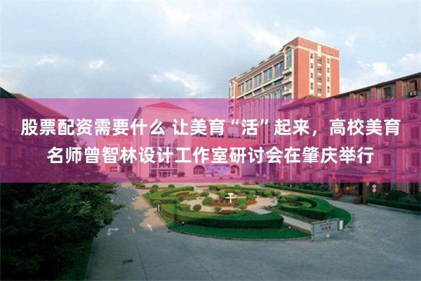 股票配资需要什么 让美育“活”起来，高校美育名师曾智林设计工作室研讨会在肇庆举行