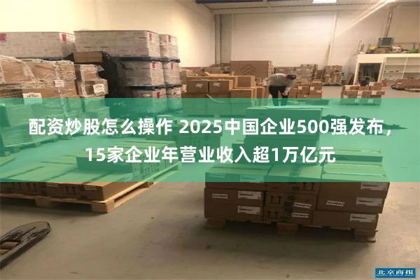 配资炒股怎么操作 2025中国企业500强发布，15家企业年营业收入超1万亿元