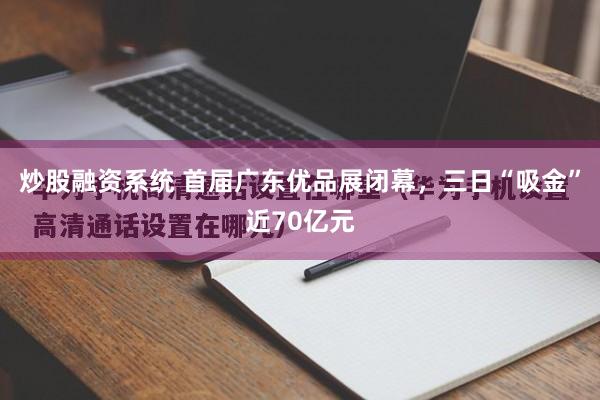 炒股融资系统 首届广东优品展闭幕，三日“吸金”近70亿元