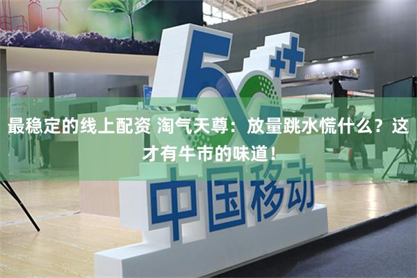 最稳定的线上配资 淘气天尊：放量跳水慌什么？这才有牛市的味道！