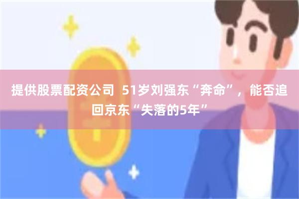 提供股票配资公司  51岁刘强东“奔命”，能否追回京东“失落的5年”