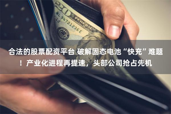 合法的股票配资平台 破解固态电池“快充”难题！产业化进程再提速，头部公司抢占先机