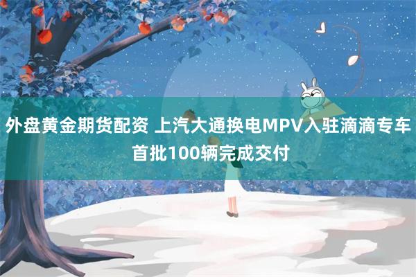 外盘黄金期货配资 上汽大通换电MPV入驻滴滴专车 首批100辆完成交付