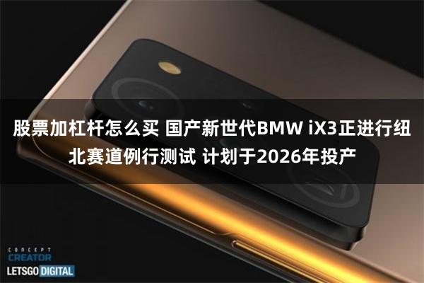 股票加杠杆怎么买 国产新世代BMW iX3正进行纽北赛道例行测试 计划于2026年投产