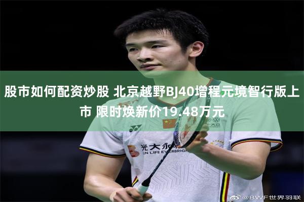 股市如何配资炒股 北京越野BJ40增程元境智行版上市 限时焕新价19.48万元