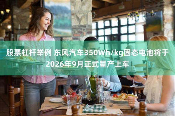 股票杠杆举例 东风汽车350Wh/kg固态电池将于2026年9月正式量产上车