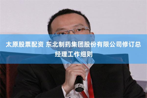 太原股票配资 东北制药集团股份有限公司修订总经理工作细则