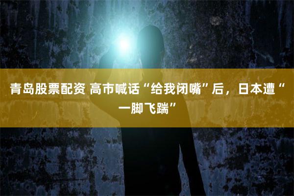 青岛股票配资 高市喊话“给我闭嘴”后，日本遭“一脚飞踹”