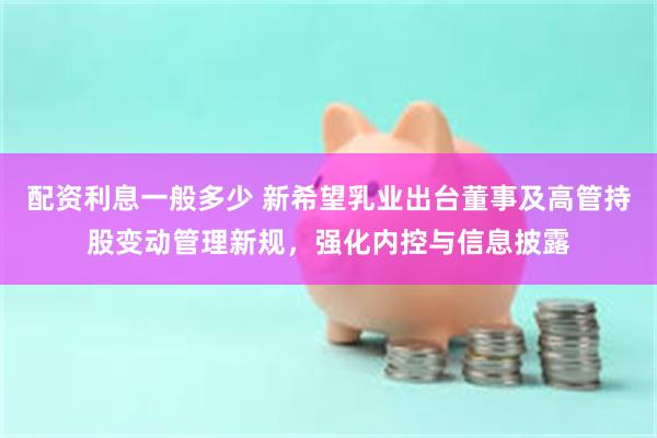 配资利息一般多少 新希望乳业出台董事及高管持股变动管理新规，强化内控与信息披露