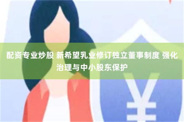配资专业炒股 新希望乳业修订独立董事制度 强化治理与中小股东保护