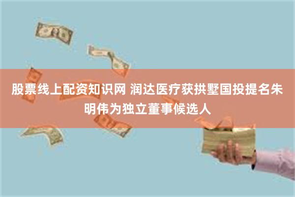 股票线上配资知识网 润达医疗获拱墅国投提名朱明伟为独立董事候选人
