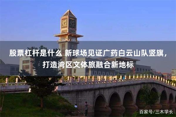 股票杠杆是什么 新球场见证广药白云山队竖旗,打造湾区文体旅融合新地标