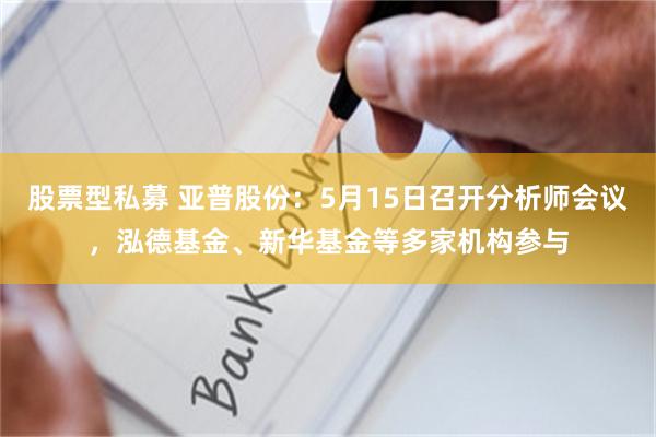 股票型私募 亚普股份：5月15日召开分析师会议，泓德基金、新华基金等多家机构参与