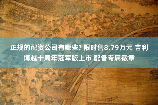 正规的配资公司有哪些? 限时售8.79万元 吉利博越十周年冠军版上市 配备专属徽章