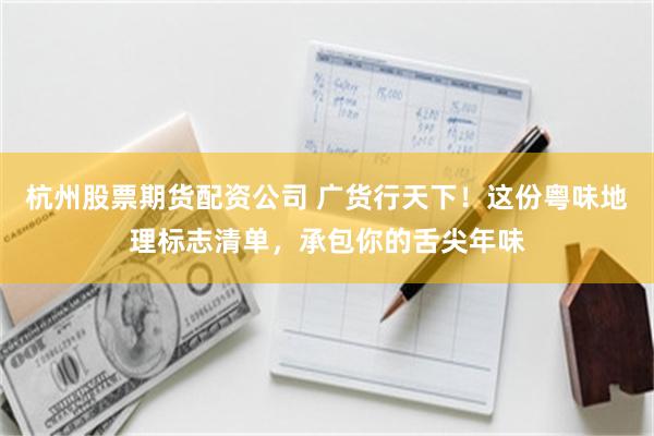 杭州股票期货配资公司 广货行天下！这份粤味地理标志清单，承包你的舌尖年味