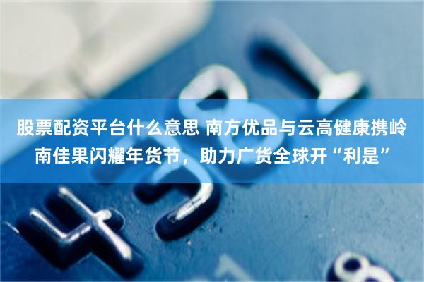股票配资平台什么意思 南方优品与云高健康携岭南佳果闪耀年货节,助力广货全球开“利是”
