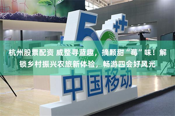 杭州股票配资 威整寻蓝趣，摘颗甜“莓”味！解锁乡村振兴农旅新体验，畅游四会好风光