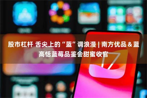 股市杠杆 舌尖上的“蓝”调浪漫 | 南方优品&蓝高恬蓝莓品鉴会甜蜜收官