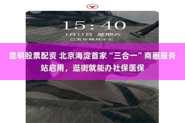 昆明股票配资 北京海淀首家“三合一”商圈服务站启用,逛街就能办社保医保