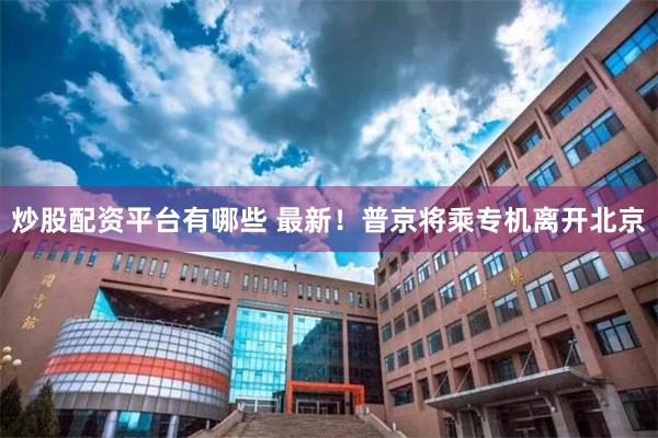炒股配资平台有哪些 最新！普京将乘专机离开北京