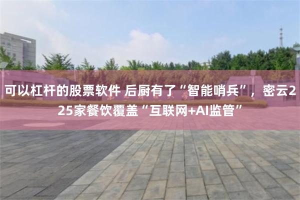 可以杠杆的股票软件 后厨有了“智能哨兵”，密云225家餐饮覆盖“互联网+AI监管”