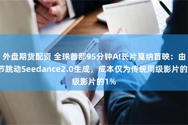外盘期货配资 全球首部95分钟AI长片戛纳首映：由字节跳动Seedance2.0生成，成本仅为传统同级影片的1%