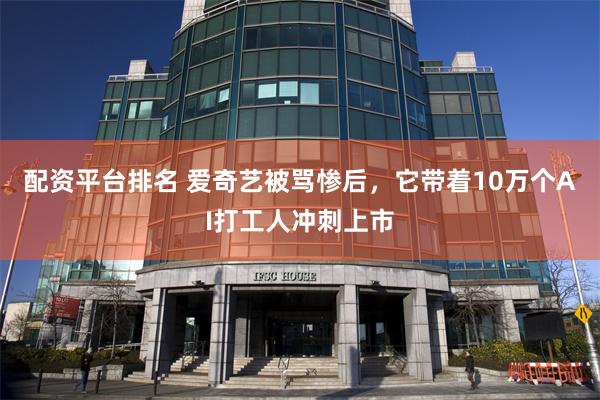 配资平台排名 爱奇艺被骂惨后，它带着10万个AI打工人冲刺上市