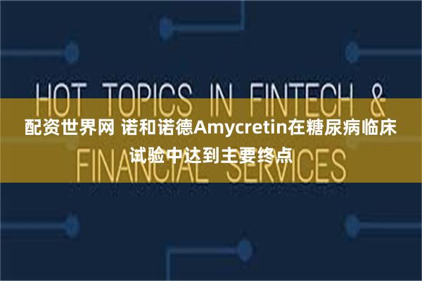 配资世界网 诺和诺德Amycretin在糖尿病临床试验中达到主要终点