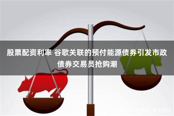 股票配资利率 谷歌关联的预付能源债券引发市政债券交易员抢购潮