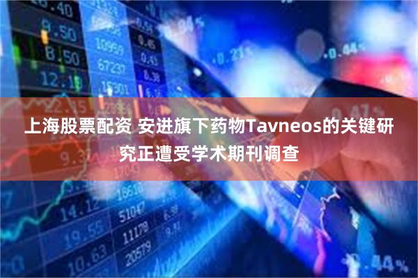 上海股票配资 安进旗下药物Tavneos的关键研究正遭受学术期刊调查