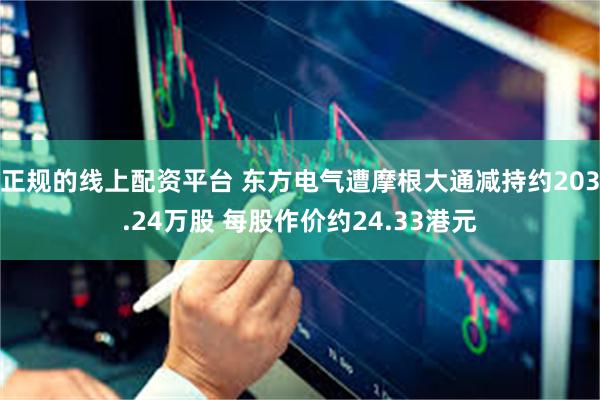 正规的线上配资平台 东方电气遭摩根大通减持约203.24万股 每股作价约24.33港元