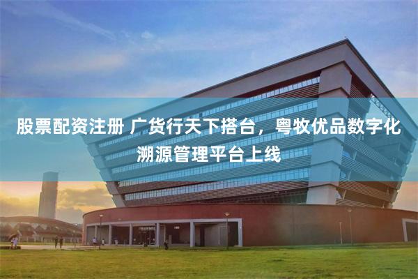 股票配资注册 广货行天下搭台，粤牧优品数字化溯源管理平台上线