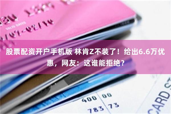 股票配资开户手机版 林肯Z不装了！给出6.6万优惠，网友：这谁能拒绝？