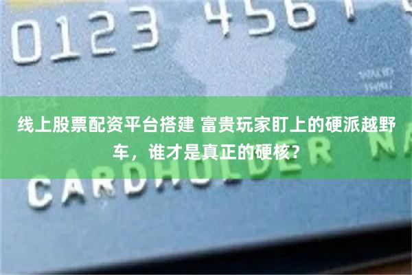 线上股票配资平台搭建 富贵玩家盯上的硬派越野车，谁才是真正的硬核？