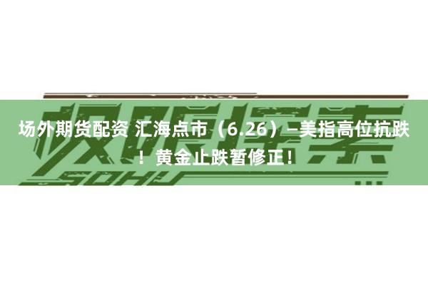 场外期货配资 汇海点市（6.26）—美指高位抗跌！黄金止跌暂修正！