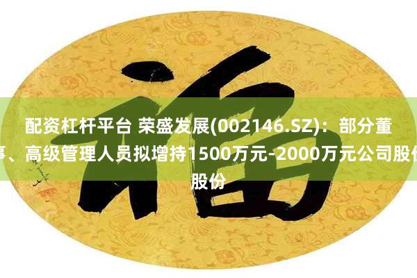 配资杠杆平台 荣盛发展(002146.SZ):部分董事、高级管理人员拟增持1500万元-2000万元公司股份