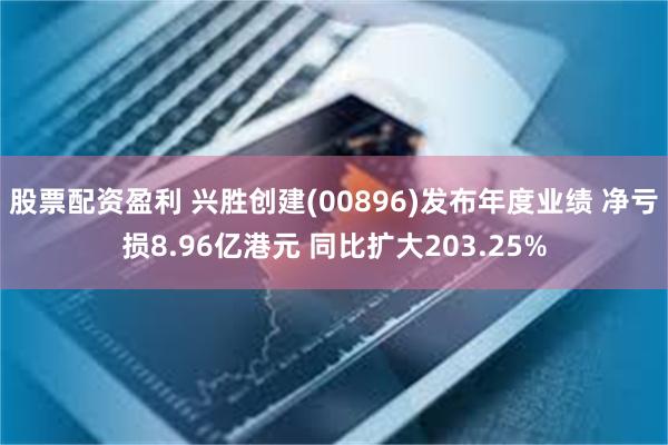 股票配资盈利 兴胜创建(00896)发布年度业绩 净亏损8.96亿港元 同比扩大203.25%
