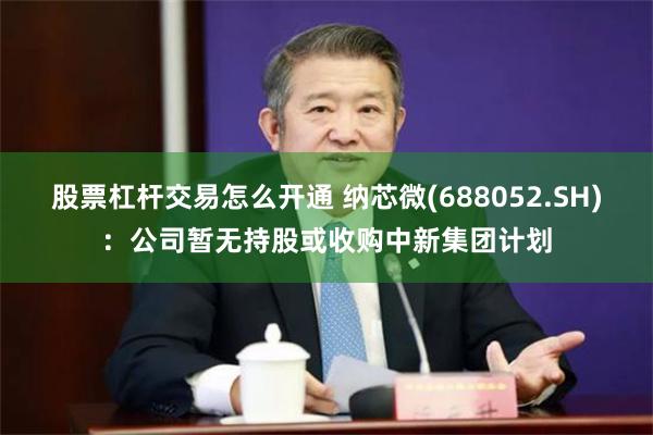 股票杠杆交易怎么开通 纳芯微(688052.SH)：公司暂无持股或收购中新集团计划