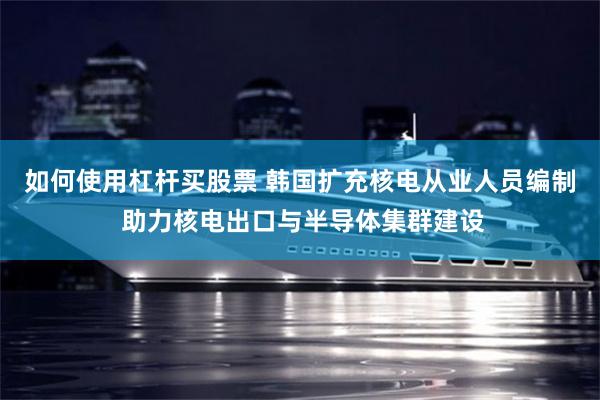 如何使用杠杆买股票 韩国扩充核电从业人员编制 助力核电出口与半导体集群建设