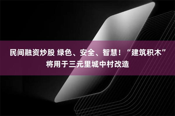 民间融资炒股 绿色、安全、智慧！“建筑积木”将用于三元里城中村改造
